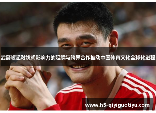 武磊崛起对姚明影响力的延续与跨界合作推动中国体育文化全球化进程