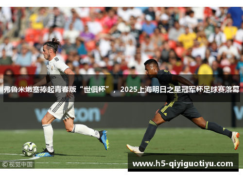 弗鲁米嫩塞捧起青春版“世俱杯”，2025上海明日之星冠军杯足球赛落幕